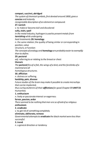 compact, succinct, abridged
The system of chemical symbols, first devised around 1800, givesa
conciseand instantly
recognizable description of an elementor compound.
27. tarnish
v. to makeor become dull and discolored
sully, stain, spoil
In the metal industry, hydrogen isused to preventmetals from
tarnishing while undergoing
heat treatments.28. homology
n. the same relation; the quality of being similar or corresponding in
position, value
structure, or function
The conceptsof analogy and homology are probablyeasier to exemplify
than to define.
29. pectoral
adj. referring to or relating to the breastor chest
thoracic
The pectoral finsof a fish, the wings of a bird, and the forelimbsof a
mammalare all
homologousstructures.
30. affliction
n. distress or suffering
hardship, pain, disease
Future studies of the brain may make it possible to create microchips
that can be implanted,
thus curing stutterersof their afflictionsfor good.Chapter 09 UNIT33
Humanities
1. enthusiasm
n. lively or passionateinterest or eagerness
fervor, passion, ardor
There seemed to be nothing thatmen are so afraid of as religious
enthusiasm.
2. eradicate
v. to get rid of something completely
eliminate, obliterate, remove
Governmentalattemptsto eradicatethe black marketwere less than
successful.
3. trend
n. a general direction or tendency
 