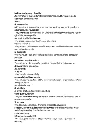 inclination, leaning, direction
A generation in pop-culture termsmeasuresabouttwo years, and a
trend can come and go in
weeks.
4. progressive
adj. favoring or advocating progress, change, improvement, or reform
advancing, liberal, radical
The progressive movement is an umbrella term referring to some reform
effortsthat emerged in
the early 1900s.5. crisscross
v. to cross oneanother in different directions
weave, traverse
Wagonsand coachescontinued to crisscrossthe West wherever the rails
had not yetbeen laid.
6. designate
v. to name, choose, or specify someoneor something for a particular
purpose
nominate, appoint, select
The Antiquities Act gives the presidentthe unobstructed power to
designateland as national
monuments.
7. attain
v. to complete successfully
accomplish, achieve, reach
The natives attained one of the most complexsocial organizationsof any
nonagricultural
people in the world.
8. attribute
n. a trait or characteristic of something
trait, quality, feature
The physicalattributesof the Hole in the Rock in Arizona allow its use as
a naturalcalendar.
9. surmise
v. to concludesomething from the information available
suppose, assume, guessOne mightsurmisethat these dwellings were
built for protection, butthe Anasazihad no
known enemies.
10. synonymous (with)
adj. having the character of synonyms or a synonym; equivalentin
meaning
 