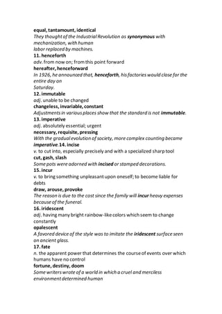equal, tantamount, identical
They thoughtof the IndustrialRevolution as synonymous with
mechanization, with human
labor replaced by machines.
11. henceforth
adv. from now on; fromthis point forward
hereafter, henceforward
In 1926, he announced that, henceforth, hisfactorieswould close for the
entire day on
Saturday.
12. immutable
adj. unable to be changed
changeless, invariable, constant
Adjustmentsin variousplaces show that the standard is not immutable.
13. imperative
adj. absolutely essential; urgent
necessary, requisite, pressing
With the gradualevolution of society, more complex counting became
imperative.14. incise
v. to cut into, especially precisely and with a specialized sharp tool
cut, gash, slash
Some pots were adorned with incised or stamped decorations.
15. incur
v. to bring something unpleasantupon oneself; to become liable for
debts
draw, arouse, provoke
The reason is due to the cost since the family will incur heavy expenses
because of the funeral.
16. iridescent
adj. having many bright rainbow-likecolors which seem to change
constantly
opalescent
A favored device of the style was to imitate the iridescent surface seen
on ancient glass.
17. fate
n. the apparent power that determines the courseof events over which
humans have no control
fortune, destiny, doom
Some writerswrote of a world in which a cruel and merciless
environmentdetermined human
 