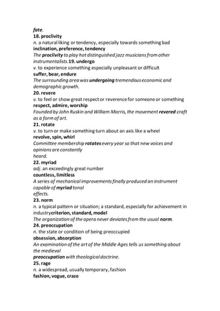 fate.
18. proclivity
n. a naturalliking or tendency, especially towards something bad
inclination, preference, tendency
The proclivity to play hotdistinguished jazz musiciansfrom other
instrumentalists.19. undergo
v. to experience something especially unpleasant or difficult
suffer, bear, endure
The surrounding areawas undergoing tremendouseconomic and
demographic growth.
20. revere
v. to feel or show great respector reverencefor someoneor something
respect, admire, worship
Founded by John Ruskin and William Morris, the movement revered craft
as a form of art.
21. rotate
v. to turn or make something turn about an axis like a wheel
revolve, spin, whirl
Committee membership rotatesevery year so that new voices and
opinionsare constantly
heard.
22. myriad
adj. an exceedingly great number
countless, limitless
A series of mechanicalimprovementsfinally produced an instrument
capable of myriad tonal
effects.
23. norm
n. a typical pattern or situation; a standard, especially for achievement in
industrycriterion, standard, model
The organization of the opera never deviatesfrom the usual norm.
24. preoccupation
n. the state or condition of being preoccupied
obsession, absorption
An examination of the artof the Middle Ages tells us something about
the medieval
preoccupation with theologicaldoctrine.
25. rage
n. a widespread, usually temporary, fashion
fashion, vogue, craze
 