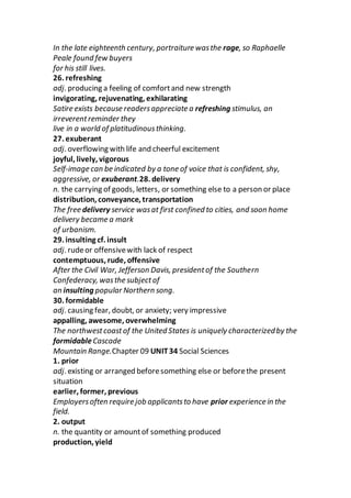 In the late eighteenth century, portraiture wasthe rage, so Raphaelle
Peale found few buyers
for his still lives.
26. refreshing
adj. producing a feeling of comfortand new strength
invigorating, rejuvenating, exhilarating
Satire exists because readersappreciate a refreshing stimulus, an
irreverentreminder they
live in a world of platitudinousthinking.
27. exuberant
adj. overflowing with life and cheerful excitement
joyful, lively, vigorous
Self-image can be indicated by a tone of voice that is confident, shy,
aggressive, or exuberant.28. delivery
n. the carrying of goods, letters, or something else to a person or place
distribution, conveyance, transportation
The free delivery service wasat first confined to cities, and soon home
delivery became a mark
of urbanism.
29. insulting cf. insult
adj. rudeor offensivewith lack of respect
contemptuous, rude, offensive
After the Civil War, Jefferson Davis, presidentof the Southern
Confederacy, wasthe subjectof
an insulting popular Northern song.
30. formidable
adj. causing fear, doubt, or anxiety; very impressive
appalling, awesome, overwhelming
The northwestcoastof the United States is uniquely characterizedby the
formidableCascade
Mountain Range.Chapter 09 UNIT34 Social Sciences
1. prior
adj. existing or arranged beforesomething else or beforethe present
situation
earlier, former, previous
Employersoften require job applicantsto have prior experience in the
field.
2. output
n. the quantity or amountof something produced
production, yield
 