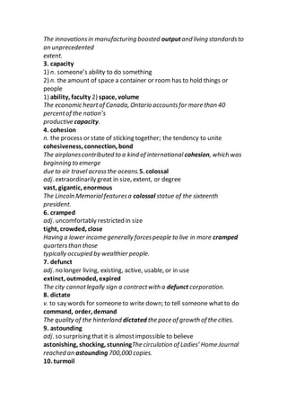 The innovationsin manufacturing boosted outputand living standardsto
an unprecedented
extent.
3. capacity
1) n. someone’s ability to do something
2) n. the amount of space a container or room has to hold things or
people
1) ability, faculty 2) space, volume
The economic heartof Canada, Ontario accountsfor more than 40
percentof the nation’s
productive capacity.
4. cohesion
n. the process or state of sticking together; the tendency to unite
cohesiveness, connection, bond
The airplanescontributed to a kind of international cohesion, which was
beginning to emerge
due to air travel acrossthe oceans.5. colossal
adj. extraordinarily great in size, extent, or degree
vast, gigantic, enormous
The Lincoln Memorialfeaturesa colossal statue of the sixteenth
president.
6. cramped
adj. uncomfortably restricted in size
tight, crowded, close
Having a lower income generally forcespeople to live in more cramped
quartersthan those
typically occupied by wealthier people.
7. defunct
adj. no longer living, existing, active, usable, or in use
extinct, outmoded, expired
The city cannotlegally sign a contractwith a defunct corporation.
8. dictate
v. to say words for someoneto write down; to tell someone whatto do
command, order, demand
The quality of the hinterland dictated the pace of growth of the cities.
9. astounding
adj. so surprising thatit is almostimpossible to believe
astonishing, shocking, stunningThe circulation of Ladies’ Home Journal
reached an astounding 700,000 copies.
10. turmoil
 
