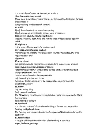 n. a state of confusion, excitement, or anxiety
disorder, confusion, unrest
There were a number of major causesfor the social and religious turmoil
experienced in
Europe during the fourteenth century.
11. valid
1) adj. based on truth or sound reasoning
2) adj. drawn up according to proper legal procedure
1) concrete, sound 2) lawful, legitimate
In some societies, both male and female lines are considered equally
valid.
12. vigilance
n. the state of being watchful or observant
alertness, watchfulness, caution
From this point until the first green corn could be harvested, the crop
required labor and
vigilance.
13. exorbitant
adj. going beyond a normalor acceptable limit in degree or amount
excessive, outrageous, disproportionate
Reformersargued thatthe privately owned utility companieswould
charge exorbitant ratesfor
these essential services.14. exponential
adj. becoming faster and faster
Except for Boston, cities grew by exponential leapsthrough the
eighteenth century.
15. filthy
adj. extremely dirty
foul, tainted, unclean
The filthy living conditionswere definitely a major reason why the Black
Death was so
devastating to Europe.
16. foothold
n. a place to put one’s foot when climbing; a firm or secureposition
footing, bridgehead, base
The five-day working week gained a firm foothold in England during the
past year.
17. foreshadow
v. to give or have someindication of something in advance
augur, indicate, presage
 