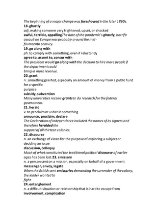 The beginning of a major change was foreshowed in the later 1860s.
18. ghastly
adj. making someone very frightened, upset, or shocked
awful, terrible, appallingThe date of the pandemic’s ghastly, horrific
assault on Europe wasprobably around the mid-
fourteenth century.
19. go along with
ph. to comply with something, even if reluctantly
agree to, assent to, concur with
The presidentwould go along with the decision to hire more people if
the departmentcould
bring in more revenue.
20. grant
n. something granted, especially an amount of money from a public fund
for a specific
purpose
subsidy, subvention
Many universities receive grantsto do research for the federal
government.
21. herald
v. to proclaimor usher in something
announce, proclaim, declare
The Declaration of Independence included the namesof its signers and
therefore heralded the
supportof all thirteen colonies.
22. discourse
n. an exchange of views for the purposeof exploring a subjector
deciding an issue
discussion, colloquy
Much of whatconstituted the traditionalpolitical discourse of earlier
ages hasbeen lost.23. emissary
n. a person senton a mission, especially on behalf of a government
messenger, envoy, legate
When the British sent emissaries demanding the surrender of the colony,
the leader wanted to
fight.
24. entanglement
n. a difficult situation or relationship that is hard to escape from
involvement, complication
 