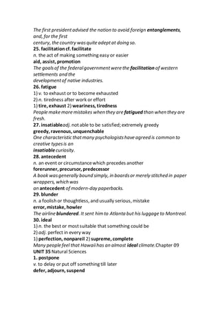 The first presidentadvised the nation to avoid foreign entanglements,
and, for the first
century, the country wasquite adeptat doing so.
25. facilitationcf. facilitate
n. the act of making something easy or easier
aid, assist, promotion
The goalsof the federalgovernmentwere the facilitation of western
settlements and the
developmentof native industries.
26. fatigue
1) v. to exhaust or to become exhausted
2) n. tiredness after work or effort
1) tire, exhaust 2) weariness, tiredness
People make more mistakes when they are fatigued than when they are
fresh.
27. insatiableadj. notable to be satisfied; extremely greedy
greedy, ravenous, unquenchable
One characteristic thatmany psychologistshave agreed is common to
creative typesis an
insatiablecuriosity.
28. antecedent
n. an event or circumstancewhich precedes another
forerunner, precursor, predecessor
A book wasgenerally bound simply, in boardsor merely stitched in paper
wrappers, which was
an antecedent of modern-day paperbacks.
29. blunder
n. a foolish or thoughtless, and usually serious, mistake
error, mistake, howler
The airline blundered. It sent him to Atlanta but his luggage to Montreal.
30. ideal
1) n. the best or mostsuitable that something could be
2) adj. perfect in every way
1) perfection, nonpareil 2) supreme, complete
Many people feel that Hawaiihas an almost ideal climate.Chapter 09
UNIT 35 Natural Sciences
1. postpone
v. to delay or put off something till later
defer, adjourn, suspend
 