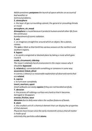 NASA sometimes postponesthe launch of space vehicles on accountof
bad weather or
technicalproblems.
2. atmosphere
n. the layer of gas surrounding a planet; the general or prevailing climate
or mood
aerosphere, air, mood
Atmosphereis crucialbecause it protects humansand all other life from
the continuous
bombardmentof cosmic radiation.
3. axis
n. an imaginary straightline around which an object, like a planet,
rotates
The axisis tilted so that Earth has variousseasons at the northern and
southern regions.
4. bypass
v. to avoid a congested or blocked place by taking a route which goes
round it
evade, circumvent, sidestep
The moon’srelatively harsh environmentis the major reason why it
should be bypassed.
5. relatedadj. connected with something or someone in some way
associated, linked, allied
In science, a theory is a reasonable explanation of observed eventsthat
are related.
6. capsize
v. to turn over completely
invert, overturn, upset
Small sailboats can easily capsizeif they are nothandled carefully.
7. abrasion
n. the process of rubbing a surfacevery hard so that it becomes
damaged or disappears
erosion, friction, wear
Abrasion due to daily wear alters the surface featuresof beads.
8. atom
n. the smallest unit of a chemical element that can display the properties
of that element
Physicists have known since the early nineteenth century thatall matter
is made up of
extremely tiny particlescalled atoms.
 