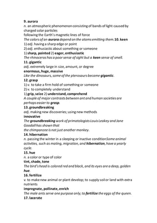 9. aurora
n. an atmospheric phenomenon consisting of bands of light caused by
charged solar particles
following the Earth’s magnetic lines of force
The colorsof an aurora depend on the atomsemitting them.10. keen
1) adj. having a sharp edge or point
2) adj. enthusiastic about something or someone
1) sharp, pointed 2) eager, enthusiastic
The rhinoceroshasa poor sense of sight but a keen sense of smell.
11. gigantic
adj. extremely large in size, amount, or degree
enormous, huge, massive
Like the dinosaurs, some of the pterosaursbecame gigantic.
12. grasp
1) v. to take a firm hold of something or someone
2) v. to completely understand
1) grip, seize 2) understand, comprehend
A couple of major contrastsbetween antand human societiesare
perhapseasier to grasp.
13. groundbreaking
adj. making new discoveries; using new methods
innovative
The groundbreaking work of primatologistsLouisLeakey and Jane
Goodallhas shown that
the chimpanzee isnot just another monkey.
14. hibernation
n. passing the winter in a sleeping or inactive conditionSome animal
activities, such as mating, migration, and hibernation,have a yearly
cycle.
15. hue
n. a color or type of color
tint, shade, tone
The bird’shead is colored red and black, and its eyes are a deep, golden
hue.
16. fertilize
v. to makenew animal or plant develop; to supply soilor land with extra
nutrients
impregnate, pollinate, enrich
The male ants serve one purpose only; to fertilize the eggs of the queen.
17. lacerate
 