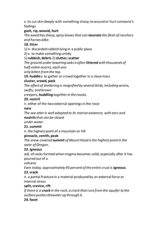 v. to cut skin deeply with something sharp; to wound or hurt someone’s
feelings
gash, rip, wound, hurt
The weed has sharp, spiny leaves that can laceratethe flesh of ranchers
and horsesalike.
18. litter
1) n. discarded rubbish lying in a public place
2) v. to make something untidy
1) rubbish, debris 2) clutter, scatter
The ground under towering oaksisoften littered with thousandsof
half-eaten acorns, each one
only bitten from the top.
19. huddlev. to gather or crowd together in a closemass
cluster, crowd, pack
The effectof sheltering is magnified by several birds, including wrens,
swifts, and brown
creepers, huddling together in the roosts.
20. nostril
n. either of the two external openings in the nose
nare
The sea otter is well adapted to its marine existence, with ears and
nostrilsthat can be closed
under water.
21. summit
n. the highest point of a mountain or hill
pinnacle, zenith, peak
The snow-covered summit of MountHood is the highest pointin the
state of Oregon.
22. igneous
adj. of rocks formed when magma becomes solid, especially after it has
poured out of a
volcano
Even today, approximately 95 percentof the entire crust is igneous.
23. crack
n. a partial fracturein a material produced by an external force or
internal stress
split, crevice, rift
If there is a crack in the rock, a crack thatrunsfrom the aquifer to the
surface pushesthewater up through it.
24. facet
 