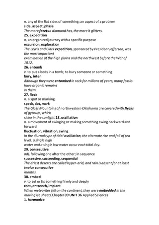 n. any of the flat sides of something; an aspect of a problem
side, aspect, phase
The more facetsa diamond has, the more it glitters.
25. expedition
n. an organized journey with a specific purpose
excursion, exploration
The Lewis and Clark expedition, sponsoredby PresidentJefferson, was
the most important
examination of the high plains and the northwestbefore the War of
1812.
26. entomb
v. to put a body in a tomb; to bury someoneor something
bury, inter
Although they were entombed in rock for millions of years, many fossils
have organic remains
in them.
27. fleck
n. a spotor marking
speck, dot, mark
The Glass Mountainsof northwestern Oklahoma are coveredwith flecks
of gypsum, which
shine in the sunlight.28. oscillation
n. a movement of swinging or making something swing backward and
forward
fluctuation, vibration, swing
In the diurnaltype of tidal oscillation, the alternate rise and fall of sea
level, a single high
water and a single low water occur each tidal day.
29. consecutive
adj. following one after the other; in sequence
successive, succeeding, sequential
The driest deserts are called hyper-arid, and rain isabsentfor at least
twelve consecutive
months.
30. embed
v. to set or fix something firmly and deeply
root, entrench, implant
When meteorites fell on the continent, they were embedded in the
moving ice sheets.Chapter 09 UNIT 36 Applied Sciences
1. harmonize
 