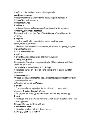 v. to formor be made to form a pleasing whole
coordinate, conform
Frank Lloyd Wrightis known for hishighly originalmethodsof
harmonizing buildingswith
their surroundings.
2. intimacy
n. a state of having a close personalrelationship with someone
familiarity, closeness, nearness
The American farmer isas free of the intimacy of the village as the
urbanite.
3. impetus
n. the force with which something moves; a driving force
thrust, impulse, stimulus
Brick houses became common in Boston, where the danger of fire gave
an impetus to using
more durable materials.
4. edifice
n. a building, especially a large and impressiveone
building, hall, palace
The Executive Mansion, constructed in the 1790sand now called the
White House, is the
oldest edificein Washington, D.C.5. foliage
n. the green leaves on a tree or plant; the sprays of leaves used for
decoration
leafage, greenery
Art deco regularized the formsinto abstracted repetitive patternsrather
than presenting them
as flowing, asymmetrical foliage.
6. archaic
adj. fromor relating to ancient times; old and no longer used
antiquated, outmoded, out-of-date
In fact, hybrid technology was archaic aswasbattery technology.
7. bark
n. the tough and protective outer layer which covers the stems and roots
of woody plants
The bark of a tree thickens with age.
8. emissioncf. emit
n. the act of sending out light, heat, or gas
discharge, ejection, radiation
 