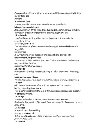 Emissions from the new diesel release up to 30% less carbon dioxide into
the air than gas
burners.
9. encroach(on)
v. to advancebeyond proper, established, or usuallimits
intrude, trespass, infringe
As populationsin Africa explode and encroach on chimpanzee societies,
they begin to becomeinfected with disease, suffer, and die.
10. entrench
v. to fortify something with trenches dug around it; to establish
something firmly
establish, embed, fix
This combination of resourcesand technology is entrenched in man’s
way of life.
11. environs
n. surrounding areas, especially the outskirts of a town or city
environment, neighborhood
The numbersof bacteria are vast, which allowsthem both to dominate
and maintain a healthy
balance within their environs.
12. impede
v. to preventor delay the start or progress of an activity or something
else
obstruct, hamper, hinder
Weeds clog waterways, destroy wildlife habitats, and impedefarming.
13. epic
adj. having the features of an epic; very great and impressive
heroic, imposing, impressive
This is unfortunate since the loss of the menhaden spellsan eco-disaster
of epic proportions.
14. forage
v. to gather food or provisions from an areagraze, pasture
During the day, partiesof birdswill have spread outto forageover a very
large area.
15. fraction
n. a small partof something
segment, portion, bit
Only a small fraction of all the organismsthathave ever lived are
preserved as fossils.
16. layman
 