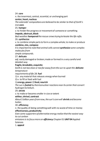 24. core
n. the innermost, central, essential, or unchanging part
center, heart, nucleus
The asteroids’ compositionsare believed to be similar to that of Earth’s
iron core.
25. hamper
v. to hinder the progress or movementof someoneor something
impede, obstruct, block
Bad weather hampered the rescue crewstrying to locate the life rafts.
26. synthesize
v. to combine simple parts to form a complex whole; to make or produce
combine, mix, compose
It is importantto note that animal cells cannot synthesizesome complex
molecules from
simple compounds.
27. delicate
adj. easily damaged or broken; made or formed in a very careful and
detailed way
fragile, breakable, exquisite
Earth is not too close or too far away from the sun to upset the delicate
temperature
requirementsof life.28. fuel
1) n. any material that releases energy when burned
2) v. to fill or feed with fuel
1) energy, power 2) feed, nourish
The sun is fueled by thermonuclear reactionsnear itscenter that convert
hydrogen to helium.
29. shrink
v. to makeor become smaller in size or extent
wither, shrivel, contract
About5 billion yearsfrom now, the sun’score will shrink and become
hotter.
30. efficiency
n. the quality of doing something well with no wasteof time or money
effectiveness, productivity
Even some supportersof alternative energy realize thatthe easiest way
to cut carbon
emissions is to focusmore on efficiency.Chapter 01 UNIT04 Applied
Sciences
1. appeal
 