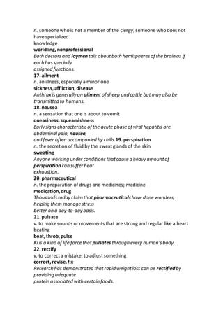 n. someonewho is not a member of the clergy; someone who does not
have specialized
knowledge
worldling, nonprofessional
Both doctorsand laymen talk aboutboth hemispheresof the brain as if
each has specially
assigned functions.
17. ailment
n. an illness, especially a minor one
sickness, affliction, disease
Anthraxis generally an ailment of sheep and cattle but may also be
transmitted to humans.
18. nausea
n. a sensation that one is about to vomit
queasiness, squeamishness
Early signs characteristic of the acute phase of viral hepatitis are
abdominalpain, nausea,
and fever often accompanied by chills.19. perspiration
n. the secretion of fluid by the sweatglands of the skin
sweating
Anyone working under conditionsthatcause a heavy amountof
perspiration can suffer heat
exhaustion.
20. pharmaceutical
n. the preparation of drugs and medicines; medicine
medication, drug
Thousandstoday claim that pharmaceuticalshave done wonders,
helping them manage stress
better on a day-to-daybasis.
21. pulsate
v. to makesounds or movements that are strong and regular like a heart
beating
beat, throb, pulse
Ki is a kind of life force that pulsates through every human’sbody.
22. rectify
v. to correcta mistake; to adjustsomething
correct, revise, fix
Research has demonstrated thatrapid weightloss can be rectified by
providing adequate
protein associated with certain foods.
 