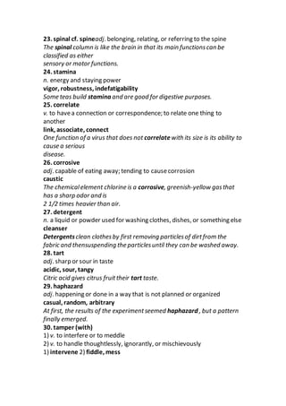 23. spinal cf. spineadj. belonging, relating, or referring to the spine
The spinal column is like the brain in that its main functionscan be
classified as either
sensory or motor functions.
24. stamina
n. energy and staying power
vigor, robustness, indefatigability
Some teas build stamina and are good for digestive purposes.
25. correlate
v. to havea connection or correspondence; to relate one thing to
another
link, associate, connect
One function of a virus that does not correlate with its size is its ability to
cause a serious
disease.
26. corrosive
adj. capable of eating away; tending to causecorrosion
caustic
The chemicalelement chlorine is a corrosive, greenish-yellow gasthat
has a sharp odor and is
2 1/2 times heavier than air.
27. detergent
n. a liquid or powder used for washing clothes, dishes, or something else
cleanser
Detergentsclean clothesby first removing particlesof dirtfrom the
fabric and thensuspending the particlesuntil they can be washed away.
28. tart
adj. sharp or sour in taste
acidic, sour, tangy
Citric acid gives citrus fruittheir tart taste.
29. haphazard
adj. happening or done in a way that is not planned or organized
casual, random, arbitrary
At first, the results of the experimentseemed haphazard , but a pattern
finally emerged.
30. tamper (with)
1) v. to interfere or to meddle
2) v. to handle thoughtlessly, ignorantly, or mischievously
1) intervene 2) fiddle, mess
 