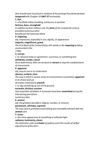 One should never buy food or medicine if the package hasobviously been
tampered with.Chapter 10 UNIT 37 Humanities
1. fort
n. a fortified military building, enclosure, or position
fortress, base, stronghold
In addition to their military role, the fortsof the nineteenth century
provided numerousother
benefits for the American West.
2. imposing
adj. impressive, especially in size, dignity, or appearance
majestic, magnificent, grand
The First Bank of the United States still stands in the imposing building
constructed in the
1790s.
3. retract
v. to refuseto keep an agreement, a promise, or something else
withdraw, revoke, cancel
Once determined, little can be done to retract or stop the establishment
of monuments.
4. apparent
adj. easy to see or to understand
obvious, evident, clear
The way in which a society views its environmentis sometimes apparent
in its choice and use
of artistic materials.5. unearth
v. to dig something up out of the ground
excavate, disclose, uncover
Vast quantities of tablets in Sumerian have been unearthed during the
intervening yearsfrom
numeroussites.
6. utmost
adj. the greatest possiblein degree, number, or amount
paramount, ultimate, supreme
The clay used in prehistoric potmaking wasinvariably selected with the
utmost care.
7. luster
n. the shiny appearanceof something in reflected light
radiance, luminosity, sheen
The distinctive color and luster of pottery were the results of skillful
adjustmentsof the kiln’s
 