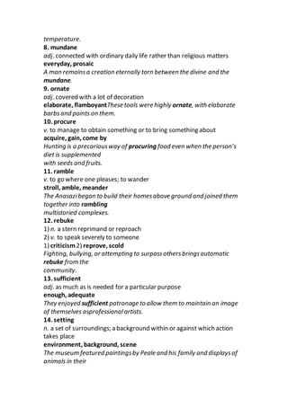 temperature.
8. mundane
adj. connected with ordinary daily life rather than religious matters
everyday, prosaic
A man remainsa creation eternally torn between the divine and the
mundane.
9. ornate
adj. covered with a lot of decoration
elaborate, flamboyantThese tools were highly ornate, with elaborate
barbsand points on them.
10. procure
v. to manage to obtain something or to bring something about
acquire, gain, come by
Hunting is a precariousway of procuring food even when the person’s
diet is supplemented
with seeds and fruits.
11. ramble
v. to go where one pleases; to wander
stroll, amble, meander
The Anasazibegan to build their homesabove ground and joined them
together into rambling
multistoried complexes.
12. rebuke
1) n. a stern reprimand or reproach
2) v. to speak severely to someone
1) criticism2) reprove, scold
Fighting, bullying, or attempting to surpassothersbringsautomatic
rebuke from the
community.
13. sufficient
adj. as much as is needed for a particular purpose
enough, adequate
They enjoyed sufficient patronage to allow them to maintain an image
of themselves asprofessionalartists.
14. setting
n. a set of surroundings; a background within or against which action
takes place
environment, background, scene
The museum featured paintingsby Peale and his family and displaysof
animals in their
 