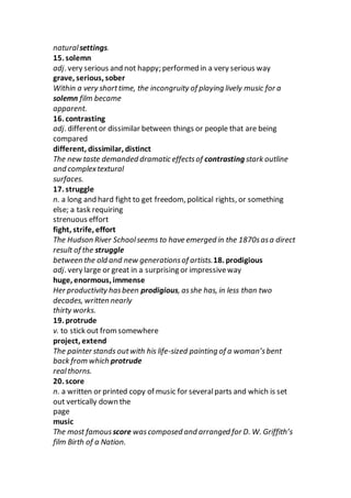 naturalsettings.
15. solemn
adj. very serious and not happy; performed in a very serious way
grave, serious, sober
Within a very shorttime, the incongruity of playing lively music for a
solemn film became
apparent.
16. contrasting
adj. differentor dissimilar between things or people that are being
compared
different, dissimilar, distinct
The new taste demanded dramatic effectsof contrasting stark outline
and complextextural
surfaces.
17. struggle
n. a long and hard fight to get freedom, political rights, or something
else; a task requiring
strenuous effort
fight, strife, effort
The Hudson River Schoolseems to have emerged in the 1870sasa direct
result of the struggle
between the old and new generationsof artists.18. prodigious
adj. very large or great in a surprising or impressiveway
huge, enormous, immense
Her productivity hasbeen prodigious, asshe has, in less than two
decades, written nearly
thirty works.
19. protrude
v. to stick out fromsomewhere
project, extend
The painter stands outwith his life-sized painting of a woman’sbent
back from which protrude
realthorns.
20. score
n. a written or printed copy of music for severalparts and which is set
out vertically down the
page
music
The most famousscore wascomposed and arranged for D. W. Griffith’s
film Birth of a Nation.
 