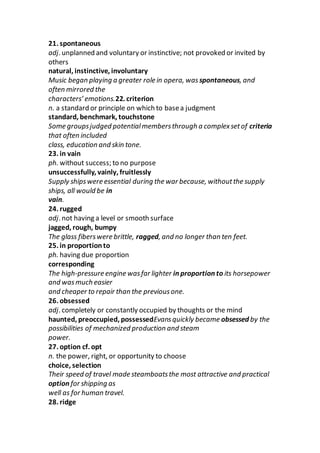 21. spontaneous
adj. unplanned and voluntary or instinctive; not provoked or invited by
others
natural, instinctive, involuntary
Music began playing a greater role in opera, was spontaneous, and
often mirrored the
characters’ emotions.22. criterion
n. a standard or principle on which to basea judgment
standard, benchmark, touchstone
Some groupsjudged potentialmembersthrough a complexsetof criteria
that often included
class, education and skin tone.
23. in vain
ph. without success; to no purpose
unsuccessfully, vainly, fruitlessly
Supply shipswere essential during the war because, withoutthe supply
ships, all would be in
vain.
24. rugged
adj. not having a level or smooth surface
jagged, rough, bumpy
The glass fiberswere brittle, ragged, and no longer than ten feet.
25. in proportionto
ph. having due proportion
corresponding
The high-pressure engine wasfar lighter in proportion to its horsepower
and wasmuch easier
and cheaper to repair than the previousone.
26. obsessed
adj. completely or constantly occupied by thoughts or the mind
haunted, preoccupied, possessedEvansquickly became obsessed by the
possibilities of mechanized production and steam
power.
27. option cf. opt
n. the power, right, or opportunity to choose
choice, selection
Their speed of travel made steamboatsthe most attractive and practical
option for shipping as
well as for human travel.
28. ridge
 