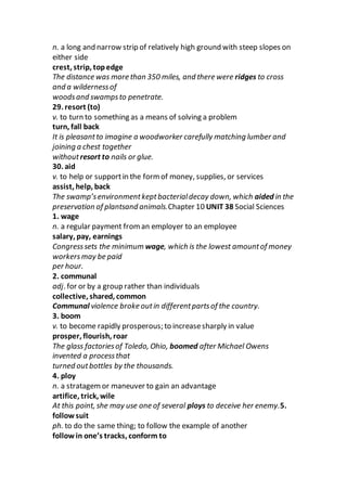 n. a long and narrow strip of relatively high ground with steep slopes on
either side
crest, strip, topedge
The distance was more than 350 miles, and there were ridges to cross
and a wildernessof
woodsand swampsto penetrate.
29. resort (to)
v. to turn to something as a means of solving a problem
turn, fall back
It is pleasantto imagine a woodworker carefully matching lumber and
joining a chest together
withoutresort to nails or glue.
30. aid
v. to help or supportin the form of money, supplies, or services
assist, help, back
The swamp’senvironmentkeptbacterialdecay down, which aided in the
preservation of plantsand animals.Chapter 10 UNIT 38 Social Sciences
1. wage
n. a regular payment froman employer to an employee
salary, pay, earnings
Congresssets the minimum wage, which is the lowest amountof money
workersmay be paid
per hour.
2. communal
adj. for or by a group rather than individuals
collective, shared, common
Communal violence broke outin differentpartsof the country.
3. boom
v. to become rapidly prosperous; to increasesharply in value
prosper, flourish, roar
The glass factoriesof Toledo, Ohio, boomed after Michael Owens
invented a processthat
turned outbottles by the thousands.
4. ploy
n. a stratagemor maneuver to gain an advantage
artifice, trick, wile
At this point, she may use one of several ploys to deceive her enemy.5.
follow suit
ph. to do the same thing; to follow the example of another
follow in one’s tracks, conform to
 
