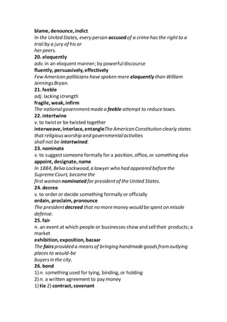 blame, denounce, indict
In the United States, every person accused of a crime has the rightto a
trial by a jury of his or
her peers.
20. eloquently
adv. in an eloquent manner; by powerfuldiscourse
fluently, persuasively, effectively
Few American politicians have spoken more eloquently than William
JenningsBryan.
21. feeble
adj. lacking strength
fragile, weak, infirm
The nationalgovernmentmade a feeble attempt to reduce taxes.
22. intertwine
v. to twistor be twisted together
interweave, interlace, entangleThe AmericanConstitution clearly states
that religiousworship and governmentalactivities
shall not be intertwined.
23. nominate
v. to suggestsomeoneformally for a position, office, or something else
appoint, designate, name
In 1884, Belva Lockwood,a lawyer who had appeared before the
Supreme Court, became the
first woman nominated for presidentof the United States.
24. decree
v. to order or decide something formally or officially
ordain, proclaim, pronounce
The presidentdecreed that no more money would be spent on missile
defense.
25. fair
n. an event at which people or businesses show and selltheir products; a
market
exhibition, exposition, bazaar
The fairsprovided a meansof bringing handmade goodsfrom outlying
places to would-be
buyersin the city.
26. bond
1) n. something used for tying, binding, or holding
2) n. a written agreement to pay money
1) tie 2) contract, covenant
 