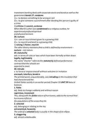 Investment banking deals with corporate stocksand bondsas well as the
governmentbonds.27. condemn
1) v. to declare something to be wrong or evil
2) v. to give someone a punishmentafter deciding the person is guilty of
a crime
1) criticize 2) convict, sentence
When Martin Luther was condemned as a religious outlaw, he
experienced profound spiritual
and physicaltorment.
28. nurture
1) n. care or nourishmentgiven to a growing child
2) v. to nourish and tend to a growing child
1) raising 2) foster, nourish
The other theory maintainsthat a child is defined by environment−
nurture− not nature.
29. statutorily
adv. in terms of rules or laws which havebeen formally written down
legally, legitimately
The name “charter” refersto the statutorily defined performance
contractthatthe schools are
expected to meet.
30. intrude
v. to forceor imposeoneself without welcome or invitation
encroach, interfere, break in
The printed word, unquestionably, was intruding on the insulation that
had characterized the
United States society in an earlier period.Chapter 10 UNIT39 Natural
Sciences
1. fickle
adj. likely to change suddenly and withoutreason
capricious, inconstant
This, along with the ficklenature of hurricanes, addsto the turmoilthat
hurricanesinflicton
the populationsof the areasthey hit.
2. celestial
adj. belonging or relating to the sky
astronomical, heavenly
The orbitof a celestial body isusually in the shape of an ellipse.
3. staggering
adj. almostunbelievable
 