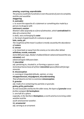 amazing, surprising, unpredictable
The processcould take hundredsor even thousandsof yearsto complete,
and the cost would be
staggering.
4. contradict
v. to assertthe opposite of a statement or something else made by a
person; to disagree with
controvert, counter
Newton’sidea of gravity as a force of attraction, which contradicted the
idea of a universe that
is static, was unchanging.5. crater
n. the bowl-shaped mouth of a volcano or geyser
hole, cavity, pit
The roughnessof the moon’ssurface is mostly caused by the abundance
of craters.
6. retreat
v. to moveback or away from the enemy or to retire after defeat
withdraw, recede, evacuate
Some 800 yearsago, Alaska’sHubbardGlacier advanced toward the sea,
retreated, and
advanced again 500 yearslater.
7. interstitial
adj. pertaining to, situated in, or forming a spaceor crack
Some fossil boneshave all of their interstitial spacesfilled with foreign
minerals.
8. misconception
n. a wrong or misguided attitude, opinion, or view
misapprehension, misjudgment, misunderstanding
That all deserts are hot is a common misconception.
9. granular
adj. made of or containing tiny particles or granules
grainy, gritty, particulate
As new snow falls and buriesthe older snow, the layersof granular snow
further compact.10. hemisphere
n. one half of a sphere
Logically, in the Northern Hemisphere, a north wind turnsto bring colder
weather and the
south wind warmer weather.
11. ornamental
adj. serving as an ornament
 
