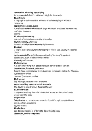 decorative, adorning, beautifying
An ornamental plantis cultivated chiefly for its beauty.
12. estimate
v. to judgeor calculate size, amount, or value roughly or without
measuring
approximate, gauge, guess
A professor estimated thateach large white oak produced between two
and eight thousand
acorns.
13. disproportionately
adv. out of proportion, as in sizeor number
asymmetrically, unevenly
Humansare disproportionately right-handed.
14. stash
v. to put aside or away for safekeeping or future use, usually in a secret
place
cache, secreteThe antcolony containsallof the ants’ important
possessions, such as the queen and their
stashed food reserves.
15. forerunner
n. a person or thing that goes before; an earlier type or version
predecessor, forebear, precursor
Experts have concentrated their studies on the species called the Allosaur,
a forerunner of the
massive TyrannosaurusRex.
16. fragrant
adj. having a pleasant scent or aroma
sweet-smelling, sweet-scented, aromatic
The daylily is an attractive, fragrant flower.
17. dehydration
n. dryness resulting fromthe removalof water; an abnormal loss of
water fromthe body
evaporation
Dehydration occurswhen more water islost through perspiration or
diarrhea than is replaced
by fluid intake.
18. obedient
adj. doing what one is ordered to do; willing to obey
observant, docile, compliant
 