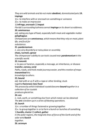 They are wild animals and do not make obedient, domesticated pets.19.
impinge
1) v. to interfere with or encroach on something or someone
2) v. to make an impression
1) infringe, encroach 2) impact
Florida’ssurrounding lushnesscannot impingeon its desertscrubbiness.
20. omnivorous
adj. eating any type of food, especially both meat and vegetable matter
polyphagous
Chimpanzeesare omnivorous, which meansthatthey rely on meat, plant
life, and fruit for
subsistence.
21. pandemonium
n. any very disorderly or noisy place or assembly
chaos, turmoil, uproar
The chimpanzee’sability to use tools caused near pandemoniumin the
scientific world.
22. transmit
v. to pass or hand on, especially a message, an inheritance, or disease
transfer, convey, send
Paths, roads, and trails made journeyseasier, and the creation of maps
transmitted this
knowledge to others.
23. bound
adj. tied with or as if with a ropeor other binding; stuck
togetherfastened, tied, fixed
The processby which individual crystalsbecome bound together in a
collection of ice crystals
producesglacialice.
24. ore
n. rock, earth, or something else from which metal can be obtained
The ore is broken up in a series of blasting operations.
25. bunch
1) n. a number of things fastened or growing together
2) v. to group together in or to form a bunch or bunches of something
1) bundle, cluster 2) collect, gather
In the polar regions, the magnetic lines of force of the Earth and of the
solar wind bunch
together.
26. acronym
 