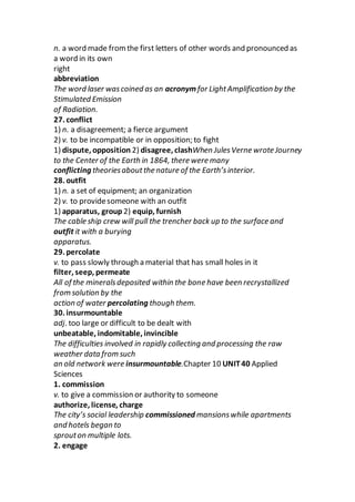 n. a word made fromthe first letters of other words and pronounced as
a word in its own
right
abbreviation
The word laser wascoined as an acronym for LightAmplification by the
Stimulated Emission
of Radiation.
27. conflict
1) n. a disagreement; a fierce argument
2) v. to be incompatible or in opposition; to fight
1) dispute, opposition 2) disagree, clashWhen JulesVerne wrote Journey
to the Center of the Earth in 1864, there were many
conflicting theoriesaboutthe nature of the Earth’sinterior.
28. outfit
1) n. a set of equipment; an organization
2) v. to providesomeone with an outfit
1) apparatus, group 2) equip, furnish
The cable ship crew will pull the trencher back up to the surface and
outfit it with a burying
apparatus.
29. percolate
v. to pass slowly through a material that has small holes in it
filter, seep, permeate
All of the mineralsdeposited within the bone have been recrystallized
from solution by the
action of water percolating though them.
30. insurmountable
adj. too large or difficult to be dealt with
unbeatable, indomitable, invincible
The difficulties involved in rapidly collecting and processing the raw
weather data from such
an old network were insurmountable.Chapter 10 UNIT40 Applied
Sciences
1. commission
v. to give a commission or authority to someone
authorize, license, charge
The city’s social leadership commissioned mansionswhile apartments
and hotels began to
sprouton multiple lots.
2. engage
 