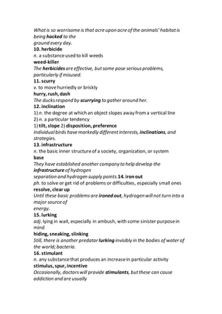 Whatis so worrisome is that acre upon acre of the animals’ habitatis
being hacked to the
ground every day.
10. herbicide
n. a substanceused to kill weeds
weed-killer
The herbicidesare effective, butsome pose seriousproblems,
particularly if misused.
11. scurry
v. to movehurriedly or briskly
hurry, rush, dash
The ducksrespond by scurrying to gather around her.
12. inclination
1) n. the degree at which an object slopes away from a vertical line
2) n. a particular tendency
1) tilt, slope 2) disposition, preference
Individualbirds have markedly differentinterests, inclinations, and
strategies.
13. infrastructure
n. the basic inner structureof a society, organization, or system
base
They have established another companyto help develop the
infrastructure of hydrogen
separation and hydrogen supply points.14. ironout
ph. to solve or get rid of problems or difficulties, especially small ones
resolve, clear up
Until these basic problemsare ironed out, hydrogenwillnot turn into a
major source of
energy.
15. lurking
adj. lying in wait, especially in ambush, with some sinister purposein
mind
hiding, sneaking, slinking
Still, there is another predator lurking invisibly in the bodies of water of
the world; bacteria.
16. stimulant
n. any substancethat produces an increasein particular activity
stimulus, spur, incentive
Occasionally, doctorswill provide stimulants, butthese can cause
addiction and are usually
 