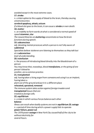 avoided except in the most extreme cases.
17. stroke
n. a interruption to the supply of blood to the brain, thereby causing
unconsciousness
cerebral apoplexy, attack, seizure
If a blood clot goes to the brain, it can cause a strokeor even death.
18. stutter
n. an inability to form words atwhat is considered a normalspeed of
speechstammer, slur
The newesttheories on stuttering concentrate on how the brain
functionsduring speech.
19. subconscious
adj. denoting mental processes which a person is not fully aware of
subliminal
Specialists believe stutterersare listening to themselves as they talk but
at a subconscious
level of understanding.
20. transfusion
n. the process of introducing blood directly into the bloodstream of a
person
You may know that, nowadays, blood transfusions, or the giving of one
person’sblood to
another, are a common practice.
21. transplanted
adj. having taken a living organ from someoneand using it as an implant;
having taken a
plant out of the ground and put it in a different place
relocated, uprooted, removed
The immune system takes action against foreign invadersand
transplanted tissues that are
treated as foreign cells.
22. equilibrium
n. a state in which various forces balanceeach other
balance
Illness can result when bodily systems are notin equilibrium.23. outage
n. a period of time during which a power supply fails to operate
power failure, power cut
The 1979 power outagein New York City caused half of the city to be
withoutelectricity for
several hours.
 