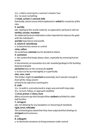 1) n. a fabric covering for a woman’s head or face
2) v. to cover something
1) cloak, curtain 2) conceal, hide
Eventually, stories arose which explained or veiled the mysteries of the
rites.
2. worldly
adj. relating to this world; material, as opposed to spiritual or eternal
earthly, secular, mundane
An elaborate funeralcelebration isalso importantto impress the gods
with the individual’s
worldly importance and wealth.
3. relent cf. relentlessly
v. to become less severe or unkind
relax, soften
He could have relented, buthe decided to attack.
4. sanitation
n. the systemthat keeps places clean, especially by removing human
waste
In Sacramento, an excavation ata site revealed garbage in the building
basementdespite
sanitation lawsto the contrary.5. scorch
v. to burn or be burned slightly or superficially
char, sear, roast
This timber might be scorched occasionally, butit wasfar enough in
frontof the rising column
of heatto be safe from catching fire.
6. stalk
1) v. to walk in a proud proved or angry way and with long steps
2) v. to hunt, follow, or approach stealthily
1) strut, prance 2) chase, hunt
Many accountssay that GenghisKhan stalked and killed his older
half-brother.
7. stringent
adj. not allowing for any exceptions or loosening of standards
rigid, strict, inflexible
The archaeologistsstated that they have subjected their findings to
stringent and numerous
tests.
8. subjugate
v. to dominate someone; to bring someone under control
 