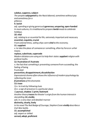 subdue, suppress, subject
The peoplessubjugated by the Nazislabored, sometimeswithout pay
and sometimes for a
pittance.
9. lavish
adj. spending or giving generouslygenerous, unsparing, open-handed
In most cultures, it is traditionalto prepare lavish mealsto celebrate
holidays.
10. vital
adj. relating to or essential for life; extremely importantand necessary
essential, requisite, crucial
From colonialtimes, sailing ships were vital to the economy.
11. supplant
v. to take the place of someoneor something, often by forceor unfair
means
replace, substitute, supersede
Modern dictatorsare using art to help their states supplant religion with
political myths.
12. frustrationcf. frustrate
n. the fact that something is preventing someonefrom succeeding; the
feeling of being
frustrated
prevention, disappointment, dissatisfaction
Expressionist drama often showsthe influence of modern psychology by
reflecting the inner
frustrationsof the dramatist.
13. trace
1) v. to track by following clues
2) n. a sign of presence in a particular place
1) pursue, shadow 2) print, footmark
Another theory tracesthe theater’sorigin from the human interestin
storytelling.14. vividly
adv. in a very clear and detailed manner
distinctly, clearly, lively
In his novel The Red Badge of Courage, Stephen Crane vividly describesa
Civil War battle.
15. accomplished
adj. expert or skilled
versed, adept, proficient
 