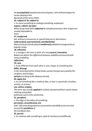 An accomplished saxophonistand composer, John Coltrane began his
career playing in the
big bandsof the early 1950s.
16. subject cf. be subject to
v. to causesomething to undergo something unpleasant
expose, submit, lay open
When songs have been subjected to complexprocesses, their originsare
usually impossible to
trace.
17. unadorned
adj. withoutunnecessary or special features or decorations
undecorated, unornamented, unembellished
Many early jazz bandsplayed unadorned published arrangementsof
popular songs.
18. inflection
n. a changein the tone or pitch of a voiceaccent, intonation
Babies can detect the difference between syllablespronounced with
rising and falling
inflections.
19. vary
v. to be different from each other in size, shape, or something else
differ, diverge
In the early daysof the United States, postal chargeswere paid by the
recipient, and charges
varied according to the distance carried.
20. apply (to)
v. to usesomething like a method, idea, or law in a particular situation,
activity, or process
use, utilize, employ
This term wasusually applied to a fabric of wooland linen used in heavy
clothing and quilted
petticoats worn in the wintertime.
21. periphery
n. the edge or boundary of something
perimeter, circumference, rim
Over 100 areasdesignated as conservation of wildlife preservesexist
around the periphery of
the Caribbean Sea.
22. persist
v. to continue with something in spite of resistanceand difficulty
 