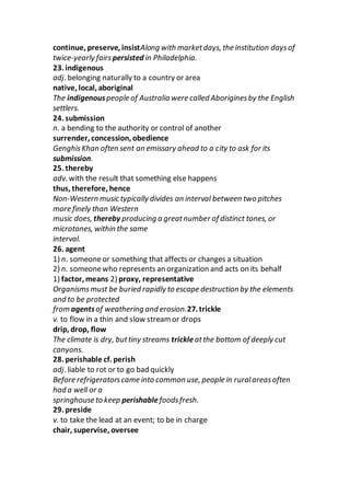 continue, preserve, insistAlong with marketdays, the institution daysof
twice-yearly fairs persisted in Philadelphia.
23. indigenous
adj. belonging naturally to a country or area
native, local, aboriginal
The indigenouspeople of Australia were called Aboriginesby the English
settlers.
24. submission
n. a bending to the authority or control of another
surrender, concession, obedience
GenghisKhan often sent an emissary ahead to a city to ask for its
submission.
25. thereby
adv. with the result that something else happens
thus, therefore, hence
Non-Western music typically divides an interval between two pitches
more finely than Western
music does, thereby producing a greatnumber of distinct tones, or
microtones, within the same
interval.
26. agent
1) n. someoneor something that affects or changes a situation
2) n. someonewho represents an organization and acts on its behalf
1) factor, means 2) proxy, representative
Organismsmust be buried rapidly to escape destruction by the elements
and to be protected
from agentsof weathering and erosion.27. trickle
v. to flow in a thin and slow stream or drops
drip, drop, flow
The climate is dry, buttiny streams trickleatthe bottom of deeply cut
canyons.
28. perishable cf. perish
adj. liable to rot or to go bad quickly
Before refrigeratorscame into common use, people in ruralareasoften
had a well or a
springhouse to keep perishable foodsfresh.
29. preside
v. to take the lead at an event; to be in charge
chair, supervise, oversee
 
