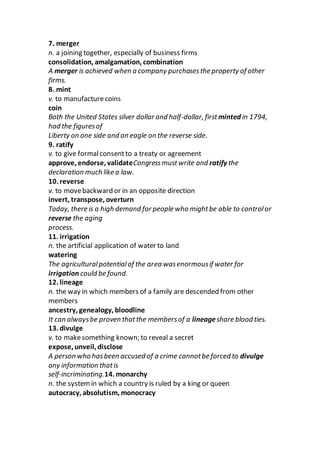 7. merger
n. a joining together, especially of business firms
consolidation, amalgamation, combination
A merger is achieved when a company purchasesthe property of other
firms.
8. mint
v. to manufacturecoins
coin
Both the United States silver dollar and half-dollar, first minted in 1794,
had the figuresof
Liberty on one side and an eagle on the reverse side.
9. ratify
v. to give formalconsentto a treaty or agreement
approve, endorse, validateCongressmustwrite and ratify the
declaration much like a law.
10. reverse
v. to movebackward or in an opposite direction
invert, transpose, overturn
Today, there is a high demand for people who mightbe able to controlor
reverse the aging
process.
11. irrigation
n. the artificial application of water to land
watering
The agriculturalpotentialof the area wasenormousif water for
irrigation could be found.
12. lineage
n. the way in which members of a family are descended from other
members
ancestry, genealogy, bloodline
It can alwaysbe proven thatthe membersof a lineageshare blood ties.
13. divulge
v. to makesomething known; to reveal a secret
expose, unveil, disclose
A person who hasbeen accused of a crime cannotbe forced to divulge
any information thatis
self-incriminating.14. monarchy
n. the systemin which a country is ruled by a king or queen
autocracy, absolutism, monocracy
 