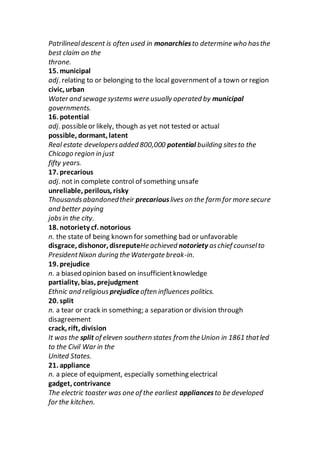 Patrilinealdescent is often used in monarchiesto determine who hasthe
best claim on the
throne.
15. municipal
adj. relating to or belonging to the local governmentof a town or region
civic, urban
Water and sewage systems were usually operated by municipal
governments.
16. potential
adj. possibleor likely, though as yet not tested or actual
possible, dormant, latent
Real estate developersadded 800,000 potential building sitesto the
Chicago region in just
fifty years.
17. precarious
adj. not in complete control of something unsafe
unreliable, perilous, risky
Thousandsabandonedtheir precariouslives on the farm for more secure
and better paying
jobsin the city.
18. notoriety cf. notorious
n. the state of being known for something bad or unfavorable
disgrace, dishonor, disreputeHe achieved notoriety aschief counselto
PresidentNixon during the Watergate break-in.
19. prejudice
n. a biased opinion based on insufficientknowledge
partiality, bias, prejudgment
Ethnic and religious prejudiceoften influences politics.
20. split
n. a tear or crack in something; a separation or division through
disagreement
crack, rift, division
It was the split of eleven southern states from the Union in 1861 thatled
to the Civil War in the
United States.
21. appliance
n. a piece of equipment, especially something electrical
gadget, contrivance
The electric toaster was one of the earliest appliancesto be developed
for the kitchen.
 