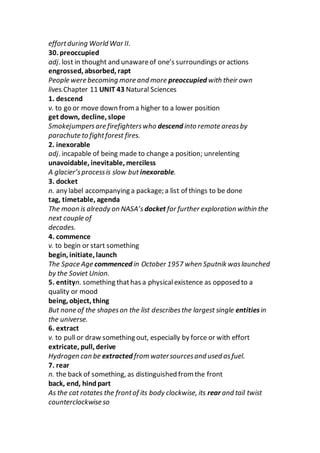 effortduring World War II.
30. preoccupied
adj. lost in thought and unawareof one’s surroundings or actions
engrossed, absorbed, rapt
People were becoming more and more preoccupied with their own
lives.Chapter 11 UNIT 43 Natural Sciences
1. descend
v. to go or move down froma higher to a lower position
get down, decline, slope
Smokejumpersare firefighterswho descend into remote areasby
parachute to fightforest fires.
2. inexorable
adj. incapable of being made to change a position; unrelenting
unavoidable, inevitable, merciless
A glacier’sprocessis slow but inexorable.
3. docket
n. any label accompanying a package; a list of things to be done
tag, timetable, agenda
The moon is already on NASA’s docket for further exploration within the
next couple of
decades.
4. commence
v. to begin or start something
begin, initiate, launch
The Space Age commenced in October 1957 when Sputnik waslaunched
by the Soviet Union.
5. entityn. something thathas a physicalexistence as opposed to a
quality or mood
being, object, thing
But none of the shapeson the list describesthe largest single entitiesin
the universe.
6. extract
v. to pull or draw something out, especially by force or with effort
extricate, pull, derive
Hydrogen can be extracted from watersourcesand used asfuel.
7. rear
n. the back of something, as distinguished from the front
back, end, hindpart
As the cat rotates the frontof its body clockwise, its rear and tail twist
counterclockwise so
 