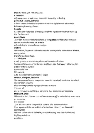 that the total spin remainszero.
8. intense
adj. very great or extreme, especially in quality or feeling
powerful, severe, extreme
A laser uses a synthetic ruby to concentrate lightinto an extremely
intense high-energy beam.
9. plate
n. a thin and flat piece of metal; any of the rigid sections that make up
the Earth’s crust
panel, layer
They can measure the movementof the plates butnot when they will
spawn an earthquake.10. kinetic
adj. relating to or producing motion
motive
When each fragmentslammed into the atmosphere, itsimmense kinetic
energy was
transformed into heat.
11. lubricant
n. oil, grease, or something else used to reduce friction
Subglacialstreamsof meltwater mightact as a lubricant , allowing the
glacier to flow rapidly
toward the sea.
12. extend
v. to makesomething longer or larger
stretch, elongate, broaden
The evaporated water isreplaced by water moving from inside the plant
in unbroken columns
that extend from the top of a plant to its roots.
13. cast off
ph. to remove something or someone that becomes unnecessary
throw off, shed
When attacked, the sea cucumber also casts off attached structuressuch
as tentacles.
14. colony
1) n. an area under the political control of a distantcountry
2) n. a group of the same kind of animals or plants1) settlement 2)
community
When it comesto ant colonies, certain kindsof ants are divided into
highly specialized
positions.
 