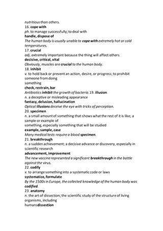 nutritiousthan others.
16. cope with
ph. to manage successfully; to deal with
handle, dispose of
The human body isusually unable to copewith extremely hot or cold
temperatures.
17. crucial
adj. extremely important because the thing will affect others
decisive, critical, vital
Obviously, muscles are crucial to the human body.
18. inhibit
v. to hold back or preventan action, desire, or progress; to prohibit
someone fromdoing
something
check, restrain, bar
Antibiotics inhibit the growth of bacteria.19. illusion
n. a deceptive or misleading appearance
fantasy, delusion, hallucination
Optical illusionsdeceive the eye with tricks of perception.
20. specimen
n. a small amountof something that shows whatthe rest of it is like; a
sample or example of
something, especially something that will be studied
example, sample, case
Many medicaltests require a blood specimen.
21. breakthrough
n. a sudden achievement; a decisive advance or discovery, especially in
scientific research
advancement, improvement
The new vaccine represented a significant breakthrough in the battle
againstthe virus.
22. codify
v. to arrangesomething into a systematic code or laws
systematize, formulate
By the 1500sin Europe, the collected knowledge of the human body was
codified.
23. anatomy
n. the art of dissection; the scientific study of the structureof living
organisms, including
humansdissection
 