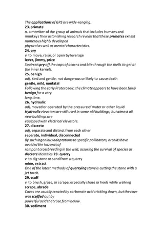 The applicationsof GPS are wide-ranging.
23. primate
n. a member of the group of animals that includes humans and
monkeysTheir astonishing research revealsthatthese primatesexhibit
numeroushighly developed
physicalas well as mental characteristics.
24. pry
v. to move, raise, or open by leverage
lever, jimmy, prize
Squirrelspry off the caps of acornsand bite through the shells to get at
the inner kernels.
25. benign
adj. kind and gentle; not dangerous or likely to causedeath
gentle, mild, nonfatal
Following the early Proterozoic, the climate appearsto have been fairly
benign for a very
long time.
26. hydraulic
adj. moved or operated by the pressureof water or other liquid
Hydraulic elevatorsare still used in some old buildings, butalmost all
new buildingsare
equipped with electrical elevators.
27. discrete
adj. separateand distinct from each other
separate, individual, disconnected
By such ingeniousadaptationsto specific pollinators, orchidshave
avoided the hazardsof
rampantcrossbreeding in the wild, assuring the survival of species as
discreteidentities.28. quarry
v. to dig stoneor sand froma quarry
mine, extract
One of the latest methods of quarrying stone is cutting the stone with a
jet torch.
29. scuff
v. to brush, graze, or scrape, especially shoes or heels while walking
scrape, abrade
Caves are usually created by carbonate acid trickling down, butthe cave
wasscuffed out by
powerfulacid thatrose from below.
30. sediment
 