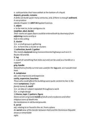 n. solid particles that havesettled at the bottom of a liquid
deposit, grounds, remains
A delta can build up for many centuries, and, if there is enough sediment,
it can produce
islands.Chapter 11 UNIT 44 Applied Sciences
1. adjoin
v. to be next to; to be contiguous to
neighbor, abut, border
Their roomson upper floorscould be entered both by doorwaysfrom
adjoining roomsand by a
hole in the ceiling.
2. cluster
1) n. a small group or gathering
2) v. to forminto a cluster or clusters
1) collection, bunch 2) gather
The motels clustered along transcontinentalhighwayssuch asU.S.
Routes 40 and 66.
3. lug
n. a partof something that sticks out and can be used as a handle or a
support
grip, handle
Wood from a freshly cut tree was used for the lug pole, so it would resist
heat.
4. sumptuous
adj. very impressiveand expensive
costly, expensive, luxurious
These who could afford the buildingswere quite contentto live in the
more sumptuous, single-
family homes.5. motif
1) n. an idea or subjectrepeated throughouta work
2) n. a single design
1) theme, topic 2) pattern, figure
Stone carversengraved motifsof skulls and crossbonesand other
religiousicons of death into
the tombstonesin old burialgrounds.
6. aerial
adj. relating to or found in the air; from a plane
An aerial view of the border between Haitiand the Dominican Republic
showsa remarkable
sight.
 