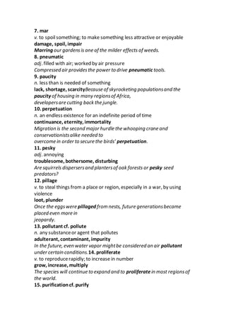 7. mar
v. to spoilsomething; to make something less attractive or enjoyable
damage, spoil, impair
Marring our gardensis one of the milder effects of weeds.
8. pneumatic
adj. filled with air; worked by air pressure
Compressed air providesthe power to drive pneumatic tools.
9. paucity
n. less than is needed of something
lack, shortage, scarcityBecause of skyrocketing populationsand the
paucity of housing in many regionsof Africa,
developersare cutting back the jungle.
10. perpetuation
n. an endless existence for an indefinite period of time
continuance, eternity, immortality
Migration is the second major hurdle the whooping crane and
conservationistsalike needed to
overcome in order to secure the birds’ perpetuation.
11. pesky
adj. annoying
troublesome, bothersome, disturbing
Are squirrels dispersersand plantersof oak forests or pesky seed
predators?
12. pillage
v. to steal things from a place or region, especially in a war, by using
violence
loot, plunder
Once the eggswere pillaged from nests, future generationsbecame
placed even more in
jeopardy.
13. pollutant cf. pollute
n. any substanceor agent that pollutes
adulterant, contaminant, impurity
In the future, even water vapor mightbe considered an air pollutant
under certain conditions.14. proliferate
v. to reproducerapidly; to increase in number
grow, increase, multiply
The species will continue to expand and to proliferate in most regionsof
the world.
15. purificationcf. purify
 