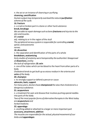 n. the act or an instance of cleansing or purifying
cleansing, sanctification
Human outputmay temporarily overload the natural purification
scheme of the cycle.
16. fracture
n. a crack or broken part in a bone or other hard substance
break, breakage
We are able to repair damage such asbone fracturesand injuriesto the
skin and muscles.
17. cranial
adj. relating to or in the region of the skull
The peripheralnervoussystem is responsible for controlling cranial,
spinal, and autonomic
nerves.
18. dissection
n. the separation and identification of the parts of a whole
breakdown, anatomizing
Early studies of anatomy were hamperedby the authorities’ disapproval
of dissections, and by
the lack of refrigeration.19. vein
n. one of the tubes which carries blood to the heart from other parts of a
body
Cholesteroltends to get built up as excess residue in the arteriesand
veins of the body.
20. champion
v. to strongly supportor defend a person or cause
advocate, back, support
For many years, doctorshave championed the view that cholesterolis a
dangeroussubstance.
21. acupuncture
n. a treatment for pain and diseasethat involves pushing specialneedles
into parts of the body
Two of the most popular formsof alternative therapiesin the West today
are acupuncture and
herbalmedicine.
22. appendage
n. anything added or attached to a larger or more important part
accessory, attachment, addition
The muscles are responsible for the actual, physicalmovementof our
limbs and appendages.
 