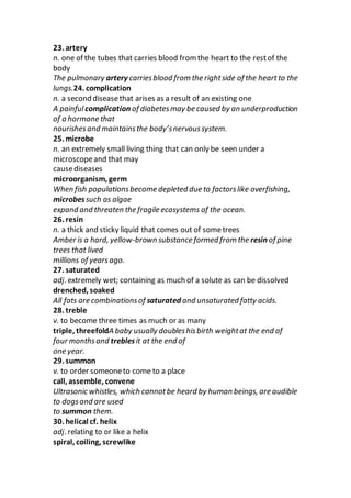23. artery
n. one of the tubes that carries blood from the heart to the restof the
body
The pulmonary artery carriesblood from the rightside of the heartto the
lungs.24. complication
n. a second diseasethat arises as a result of an existing one
A painfulcomplication of diabetesmay be caused by an underproduction
of a hormone that
nourishesand maintainsthe body’snervoussystem.
25. microbe
n. an extremely small living thing that can only be seen under a
microscopeand that may
causediseases
microorganism, germ
When fish populationsbecome depleted due to factorslike overfishing,
microbessuch as algae
expand and threaten the fragile ecosystems of the ocean.
26. resin
n. a thick and sticky liquid that comes out of sometrees
Amber is a hard, yellow-brown substance formed from the resin of pine
trees that lived
millions of yearsago.
27. saturated
adj. extremely wet; containing as much of a solute as can be dissolved
drenched, soaked
All fats are combinationsof saturated and unsaturated fatty acids.
28. treble
v. to become three times as much or as many
triple, threefoldA baby usually doubleshisbirth weightat the end of
four monthsand treblesit at the end of
one year.
29. summon
v. to order someoneto come to a place
call, assemble, convene
Ultrasonic whistles, which cannotbe heard by human beings, are audible
to dogsand are used
to summon them.
30. helical cf. helix
adj. relating to or like a helix
spiral, coiling, screwlike
 