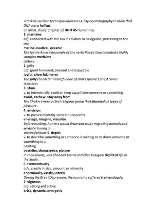 Franklin used the technique known asX-ray crystallography to show that
DNA hasa helical,
or spiral, shape.Chapter 12 UNIT45 Humanities
1. maritime
adj. connected with the sea in relation to navigation; pertaining to the
sea
marine, nautical, oceanic
The Native American people of the north Pacific Coastcreated a highly
complex maritime
culture.
2. jolly
adj. good-humored; pleasantand enjoyable
joyful, cheerful, merry
The jolly character Falstaff isone of Shakespeare’s finestcomic
creations.
3. shun
v. to intentionally avoid or keep away from someoneor something
avoid, eschew, stay away from
The Shakerswere a strict religiousgroup that shunned all typesof
pleasure.
4. envision
v. to picture mentally some futureevents
envisage, imagine, visualize
Before hunting, hunterswould draw and study migrating animalsand
envision having a
successful hunt.5. depict
v. to describesomething or someone in writing or to show someoneor
something in a
painting
describe, characterize, picture
In their novels, Joel Chandler Harrisand Ellen Glasgow depicted life in
the South.
6. tremendously
adv. greatly in size, amount, or intensity
enormously, vastly, utterly
During the GreatDepression, the economy suffered tremendously.
7. vigorous
adj. strong and active
brisk, dynamic, energetic
 