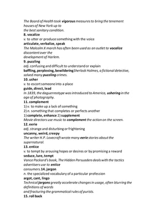 The Board of Health took vigorousmeasuresto bring the tenement
housesof New York up to
the best sanitary condition.
8. vocalize
v. to utter or producesomething with the voice
articulate, verbalize, speak
The Malcolm X march hasoften been used as an outlet to vocalize
discontentover the
developmentof Harlem.
9. puzzling
adj. confusing and difficult to understand or explain
baffling, perplexing, bewilderingSherlock Holmes, a fictionaldetective,
solved many puzzling crimes.
10. usher
v. to escortsomeoneinto a place
guide, direct, lead
In 1839, the daguerreotype wasintroduced to America, ushering in the
age of photography.
11. complement
1) v. to make up a lack of something
2) n. something that completes or perfects another
1) complete, enhance 2) supplement
Movie directorsuse music to complement the action on the screen.
12. eerie
adj. strangeand disturbing or frightening
uncanny, weird, creepy
The writer H.P. Lovecraftwrote many eeriestories aboutthe
supernatural.
13. entice
v. to tempt by arousing hopes or desires or by promising a reward
seduce, lure, tempt
Vance Packard’s book, The Hidden Persuadersdealswith the tactics
advertisersuse to entice
consumers.14. jargon
n. the specialized vocabulary of a particular profession
argot, cant, lingo
Technicaljargonsgreatly accelerate changesin usage, often blurring the
definitions of words
and fracturing the grammaticalrulesof purists.
15. roll back
 