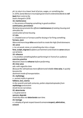 ph. to return to a lower level of prices, wages, or something else
In 1979, Santa Monica’smunicipalgovernment ordered landlordsto roll
back their rents to the
levels charged in 1978.
16. maintenance
n. the process of keeping something in good condition
continuance, persistence
Rental pricespromote the efficient maintenanceof existing housing and
stimulate the
construction of new housing.
17. kiln
n. a heated oven or furnaceused for drying or for firing something
furnace, oven
More and more large kilns were built to create the high-fired stoneware.
18. carve
v. to cut wood, stone, or something else into a shape
hew, sculpt, engraveSculptorsuse hammersand chisels to carvestatues
out of stone.
19. rehearse
v. to practice something before performing it in frontof an audience
exercise, practice
Musicians have to rehearse before performing.
20. time-wise
adv. with regard to time
Because the railroad wasmore efficientand reliable time-wise, it quickly
became the
dominantmode of transportation.
21. mythology
n. ancient myths in general
folklore, lore, stories
In the seventh and sixth centuries, potters depicted episodes from
mythology and ancient
Greek heroic narratives.
22. deteriorate
v. to grow worse
worsen, degrade
Fired clay does not deteriorate over time.
23. homage
n. a display of great respecttoward someonerespect, admiration,
esteem
 
