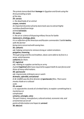 The priests transcribed their homage in Egyptian and Greek using the
three prevailing scripts
of the day.
24. carcass
n. the dead body of an animal
corpse, remains
An importantfunction of early stone tools was to extracthighly
nutritiousfood from large
animalcarcasses.
25. tactics
n. the art or science of disposing military forces for battle
maneuvers, strategy, plans
It is a reflection of the American and Russian commanders’ battle tactics,
with the former
being more concerned with saving lives.
26. cathartic
adj. helping someoneto removestrong or violent emotions
purgative, cleansing
Through songsand the oraltradition, slaves were able to be free in a
sense, which became
cathartic for them.
27. logistical
adj. relating to supplies carried by an army
A greatlogistical effortwasrequired to supportboth its own forcesand
those of many othernations.
28. spectacular
adj. impressively striking to see or watch
dramatic, splendid, sensational
D.W. Griffith wasthe first director of spectacular films. There were
movies made on a colossal
scale.
29. unravel
v. to separatethe strands of a knitted fabric; to explain something that is
mysterious or
complicated
untwine, untangle, solve
The pot’shistory, manufacture, culturalcontext, economic role, and
ornamentaluse are all
points of information one hopesto unravel.
30. obscure
 