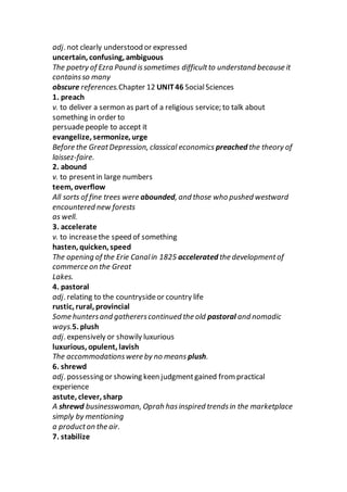 adj. not clearly understood or expressed
uncertain, confusing, ambiguous
The poetry of Ezra Pound issometimes difficultto understand because it
containsso many
obscure references.Chapter 12 UNIT46 SocialSciences
1. preach
v. to deliver a sermon as part of a religious service; to talk about
something in order to
persuadepeople to accept it
evangelize, sermonize, urge
Before the GreatDepression, classical economics preached the theory of
laissez-faire.
2. abound
v. to presentin large numbers
teem, overflow
All sorts of fine trees were abounded, and those who pushed westward
encountered new forests
as well.
3. accelerate
v. to increasethe speed of something
hasten, quicken, speed
The opening of the Erie Canalin 1825 accelerated the developmentof
commerce on the Great
Lakes.
4. pastoral
adj. relating to the countrysideor country life
rustic, rural, provincial
Some huntersand gathererscontinued the old pastoral and nomadic
ways.5. plush
adj. expensively or showily luxurious
luxurious, opulent, lavish
The accommodationswere by no means plush.
6. shrewd
adj. possessing or showing keen judgmentgained from practical
experience
astute, clever, sharp
A shrewd businesswoman, Oprah hasinspired trendsin the marketplace
simply by mentioning
a producton the air.
7. stabilize
 
